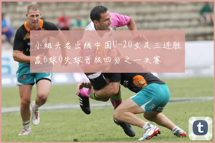 小组头名出线中国U-20女足三连胜轰6球0失球晋级四分之一决赛