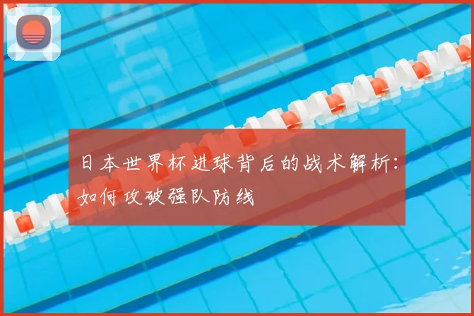 日本世界杯进球背后的战术解析:如何攻破强队防线