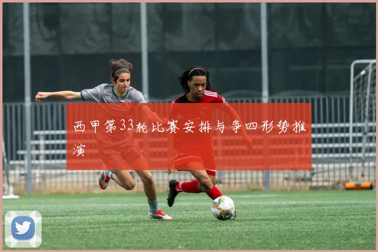 西甲第33轮比赛安排与争四形势推演