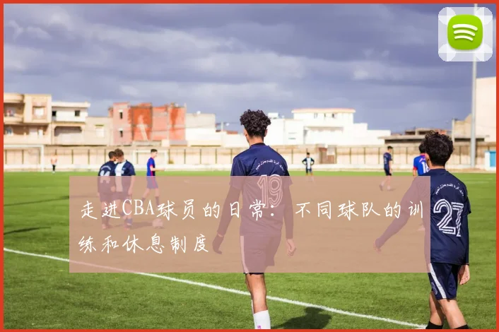 走进CBA球员的日常:不同球队的训练和休息制度