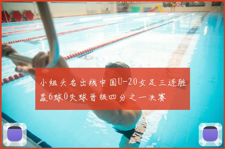 小组头名出线中国U-20女足三连胜轰6球0失球晋级四分之一决赛